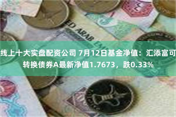 线上十大实盘配资公司 7月12日基金净值：汇添富可转换债券A最新净值1.7673，跌0.33%