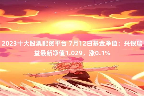 2023十大股票配资平台 7月12日基金净值：兴银瑞益最新净值1.029，涨0.1%