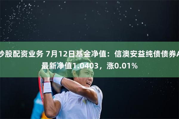 炒股配资业务 7月12日基金净值：信澳安益纯债债券A最新净值1.0403，涨0.01%