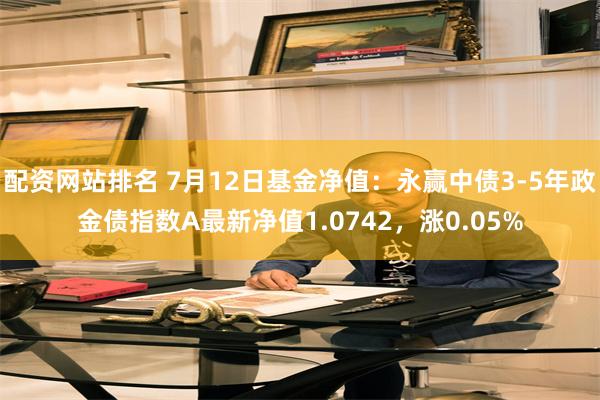 配资网站排名 7月12日基金净值：永赢中债3-5年政金债指数A最新净值1.0742，涨0.05%