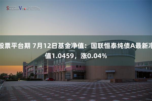 股票平台期 7月12日基金净值：国联恒泰纯债A最新净值1.0459，涨0.04%