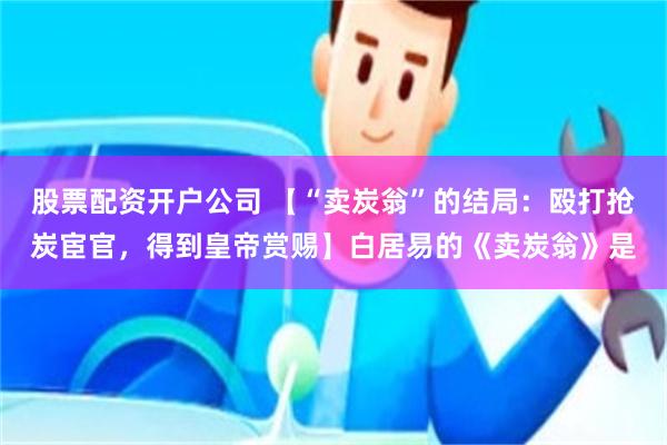 股票配资开户公司 【“卖炭翁”的结局：殴打抢炭宦官，得到皇帝赏赐】白居易的《卖炭翁》是