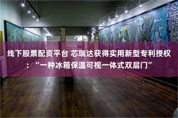 线下股票配资平台 芯瑞达获得实用新型专利授权：“一种冰箱保温可视一体式双层门”