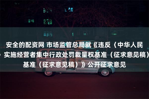 安全的配资网 市场监管总局就《违反〈中华人民共和国反垄断法〉实施经营者集中行政处罚裁量权基准（征求意见稿）》公开征求意见