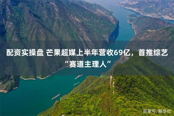 配资实操盘 芒果超媒上半年营收69亿，首推综艺“赛道主理人”