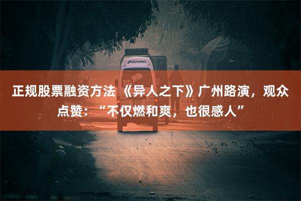 正规股票融资方法 《异人之下》广州路演，观众点赞：“不仅燃和爽，也很感人”