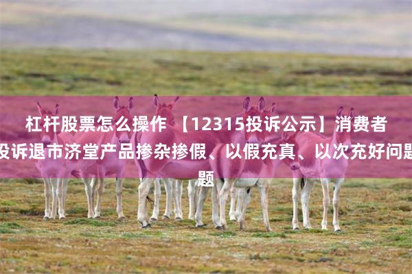 杠杆股票怎么操作 【12315投诉公示】消费者投诉退市济堂产品掺杂掺假、以假充真、以次充好问题