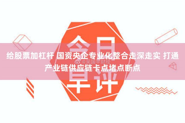 给股票加杠杆 国资央企专业化整合走深走实 打通产业链供应链卡点堵点断点