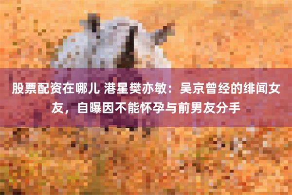 股票配资在哪儿 港星樊亦敏：吴京曾经的绯闻女友，自曝因不能怀孕与前男友分手