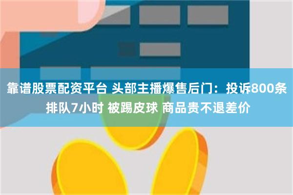 靠谱股票配资平台 头部主播爆售后门：投诉800条 排队7小时 被踢皮球 商品贵不退差价