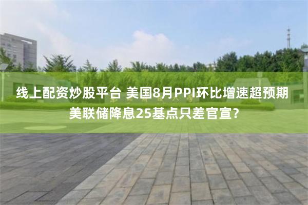 线上配资炒股平台 美国8月PPI环比增速超预期 美联储降息25基点只差官宣？