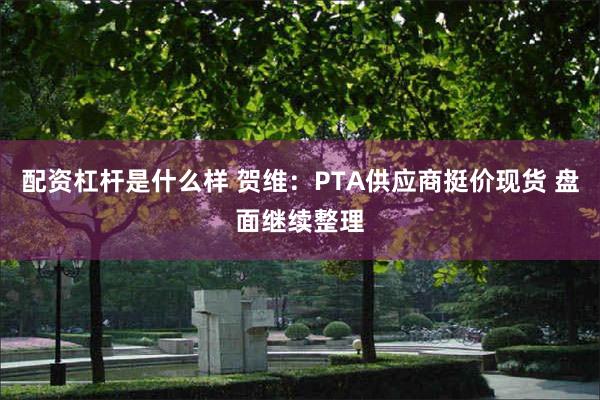 配资杠杆是什么样 贺维：PTA供应商挺价现货 盘面继续整理