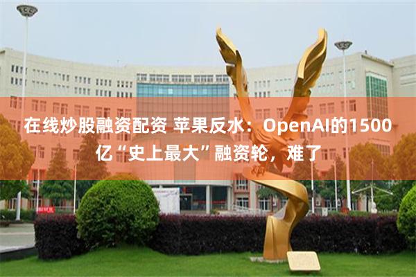 在线炒股融资配资 苹果反水：OpenAI的1500亿“史上最大”融资轮，难了