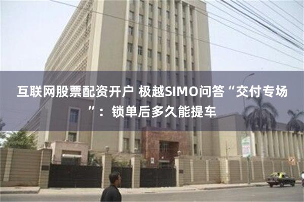 互联网股票配资开户 极越SIMO问答“交付专场”：锁单后多久能提车