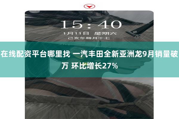 在线配资平台哪里找 一汽丰田全新亚洲龙9月销量破万 环比增长27%