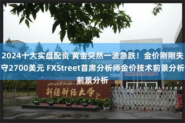 2024十大实盘配资 黄金突然一波急跌！金价刚刚失守2700美元 FXStreet首席分析师金价技术前景分析