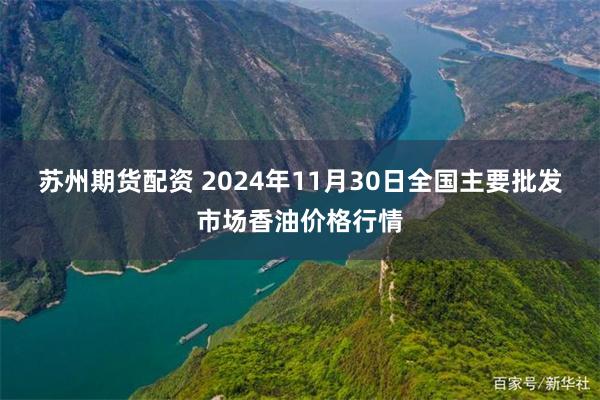 苏州期货配资 2024年11月30日全国主要批发市场香油价格行情