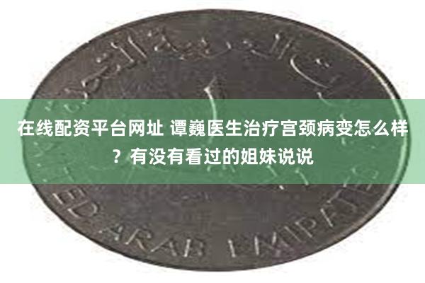 在线配资平台网址 谭巍医生治疗宫颈病变怎么样？有没有看过的姐妹说说