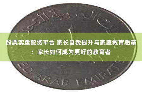 股票实盘配资平台 家长自我提升与家庭教育质量：家长如何成为更好的教育者