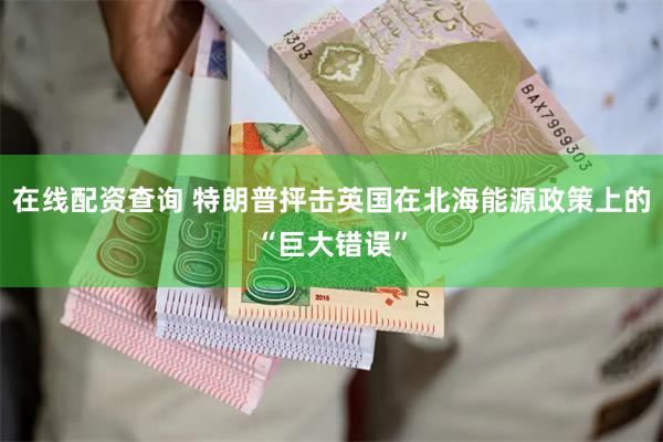 在线配资查询 特朗普抨击英国在北海能源政策上的“巨大错误”