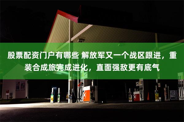 股票配资门户有哪些 解放军又一个战区跟进，重装合成旅完成进化，直面强敌更有底气