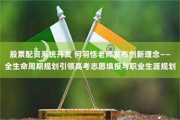 股票配资系统开发 何羽恬老师发布创新理念——全生命周期规划引领高考志愿填报与职业生涯规划