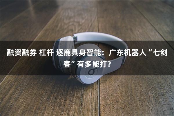 融资融券 杠杆 逐鹿具身智能：广东机器人“七剑客”有多能打？