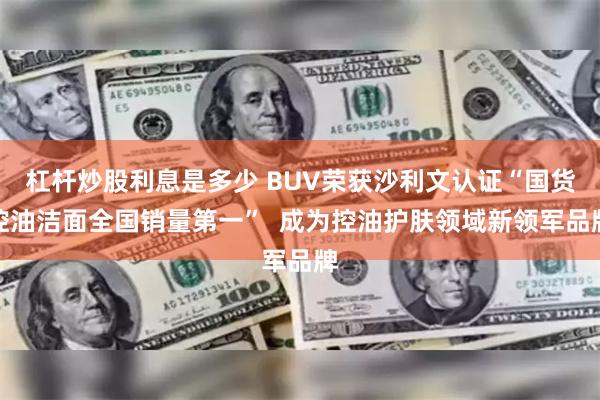 杠杆炒股利息是多少 BUV荣获沙利文认证“国货控油洁面全国销量第一”  成为控油护肤领域新领军品牌