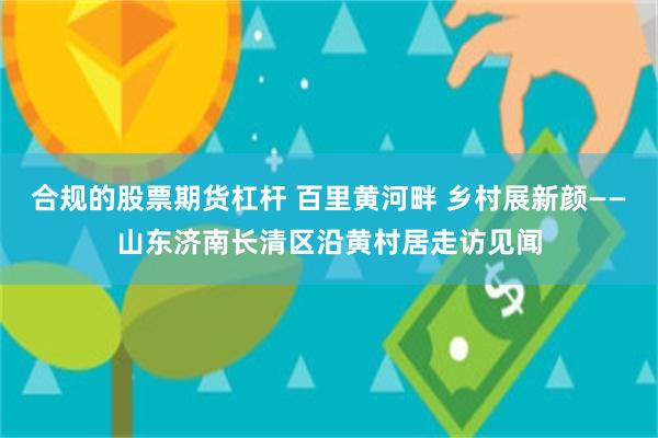 合规的股票期货杠杆 百里黄河畔 乡村展新颜——山东济南长清区沿黄村居走访见闻