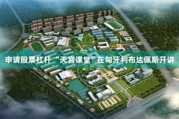 申请股票杠杆 “天宫课堂”在匈牙利布达佩斯开讲