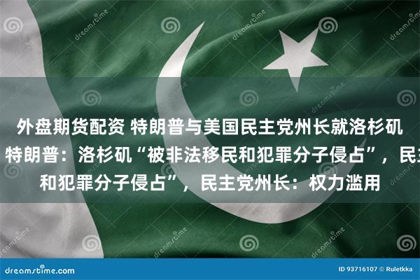 外盘期货配资 特朗普与美国民主党州长就洛杉矶抗议冲突相互指责！特朗普：洛杉矶“被非法移民和犯罪分子侵占”，民主党州长：权力滥用