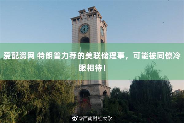 爱配资网 特朗普力荐的美联储理事，可能被同僚冷眼相待！